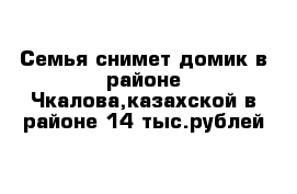 Семья снимет домик в районе Чкалова,казахской в районе 14 тыс.рублей